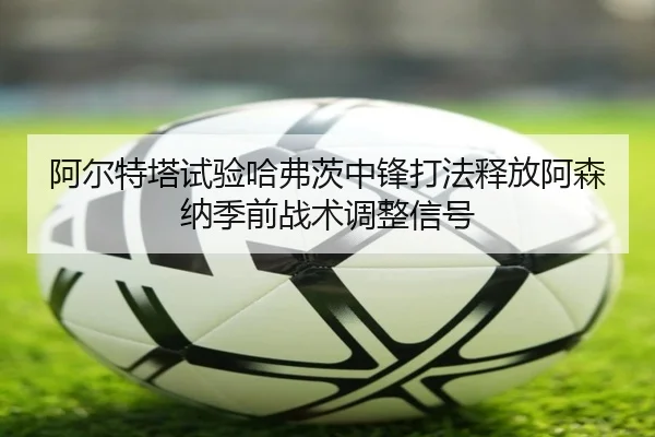 阿尔特塔试验哈弗茨中锋打法释放阿森纳季前战术调整信号