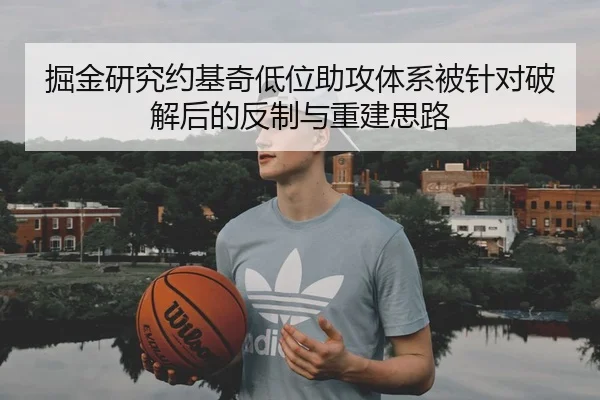掘金研究约基奇低位助攻体系被针对破解后的反制与重建思路