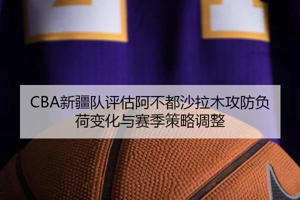 CBA新疆队评估阿不都沙拉木攻防负荷变化与赛季策略调整