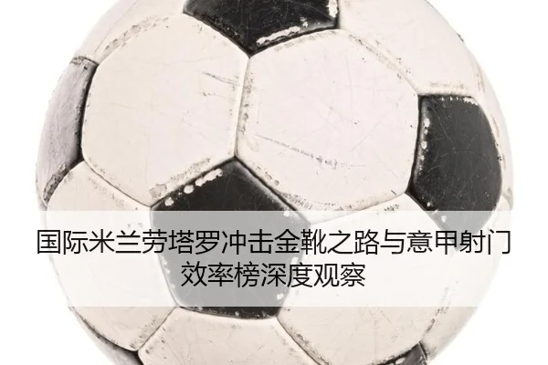 国际米兰劳塔罗冲击金靴之路与意甲射门效率榜深度观察