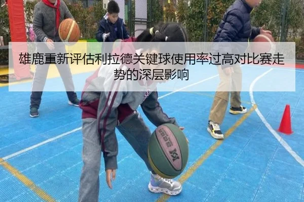 雄鹿重新评估利拉德关键球使用率过高对比赛走势的深层影响