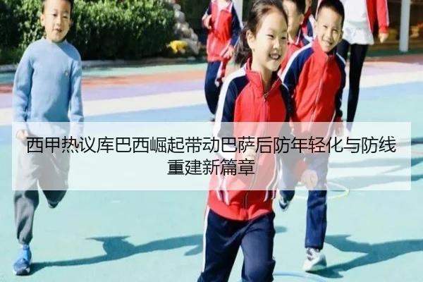 西甲热议库巴西崛起带动巴萨后防年轻化与防线重建新篇章