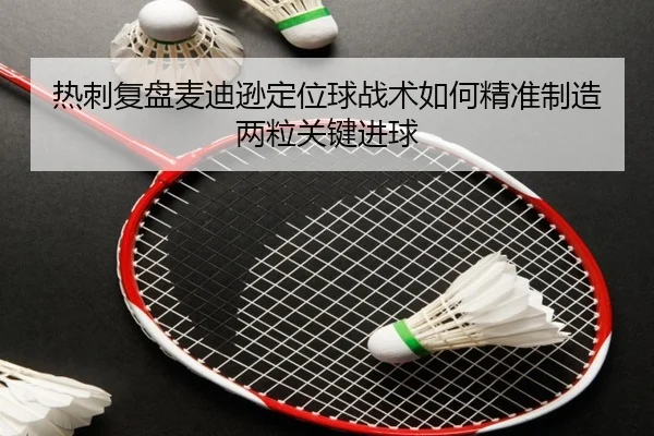 热刺复盘麦迪逊定位球战术如何精准制造两粒关键进球