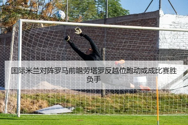 国际米兰对阵罗马前瞻劳塔罗反越位跑动或成比赛胜负手